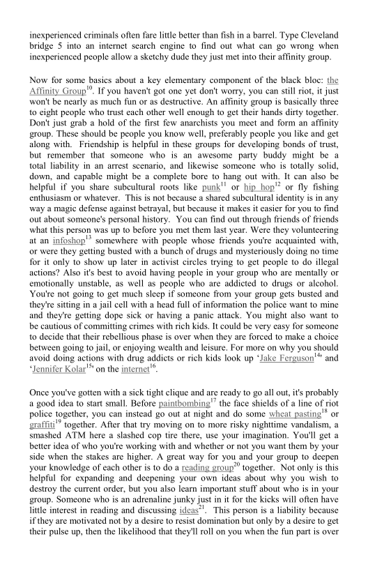 inexperienced criminals often fare litte better than fish in a barrel. Type Cleveland
bridge 5 into an internet search engine to find out what can go wrong when
inexperienced people allow a sketchy dude they just met into their affinity group.

Now for some basics about a key elementary component of the black bloc:
Affinity Group". If you haven't got one yet don't worry, you can still riot, it just
won't be nearly as much fun or as destructive. An affinity group is basically three
to cight people who trust each other well enough to get their hands dirty together.
Don't just grab a hold of the first few anarchists you meet and form an affinity
group. These should be people you know well, preferably people you like and get
along with. Friendship is helpful in these groups for developing bonds of trust,
but remember that someone who is an awesome party buddy might be a
total liability in an arrest scenario, and likewise someone who is totally solid,
down, and capable might be a complete bore to hang out with. It can also be
helpful if you share subcultural roots like punk" or hip hop"? or fly fishing
enthusiasm or whatever. This is not because a shared subcultural identity is in any
way a magic defense against betrayal, but because it makes it easier for you to find
out about someone's personal history. You can find out through friends of friends
‘what this person was up to before you met them last year. Were they volunteering
at an infoshop'* somewhere with people whose friends you're acquainted with,
or were they getting busted with a bunch of drugs and mysteriously doing no time
for it only to show up later in activist circles trying to get people to do illegal
actions? Also it's best to avoid having people in your group who are mentally or
emotionally unstable, as well as people who are addicted to drugs or alcohol.
You're not going to get much sleep if someone from your group gets busted and
they/re siting in a jail cell with a head full of information the police want to mine
and they're getting dope sick or having a panic attack. You might also want to
be cautious of committing crimes with rich kids. It could be very easy for someone
to decide that their rebellious phase is over when they are forced to make a choice
between going to jail, or enjoying wealth and leisure, For more on why you should
avoid doing actions with drug addiets or rich kids look up * Hand
“Jennifer Kolar" on the internet

 

 

 

Once you've gotten with a sick tight clique and are ready to go all out, i's probably
a good idea to start small, Before paintbombing"” the face shields of a line of riot
police together, you can instead go out at night and do some wheat pasting'"® or
sraffiti” together. After that try moving on to more risky nighttime vandalism, a
smashed ATM here a slashed cop tire there, use your imagination. You'll get a
better idea of who you're working with and whether or not you want them by your
side when the stakes are higher. A great way for you and your group to deepen
your knowledge of each other is to do a reading group” together. Not only is this
inelpful for expanding and deepening your own ideas about why you wish to
destroy the current order, but you also iearn important stuff about who is in your
group. Someone who is an adrenaline junky just in it for the kicks will often have
litle interest in reading and discussing ideas". This person is a liability because
if they are motivated not by a desire to resist domination but only by a desire to get
their pulse up, then the likelihood that they'l roll on you when the fun partis over

 
